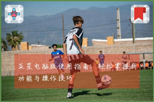 亚星电脑版使用指南：轻松掌握新功能与操作技巧