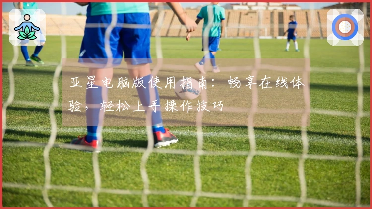 亚星电脑版使用指南：畅享在线体验，轻松上手操作技巧