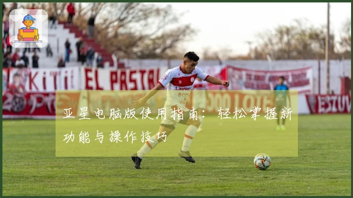 亚星电脑版使用指南：轻松掌握新功能与操作技巧