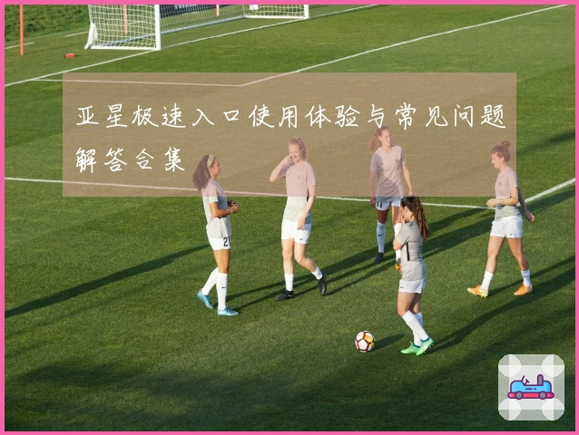 亚星极速入口使用体验与常见问题解答合集