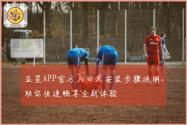 亚星APP官方入口及安装步骤说明，助你快速畅享全新体验