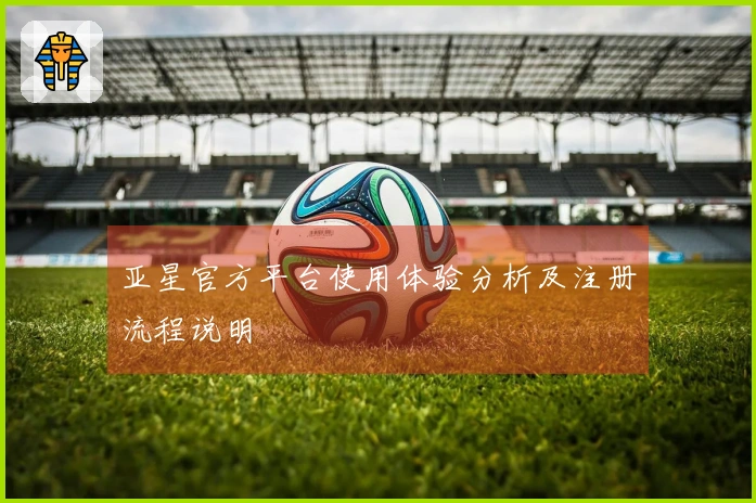 亚星官方平台使用体验分析及注册流程说明