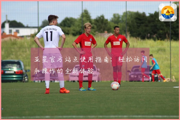 亚星官方站点使用指南：轻松访问和操作的全新体验