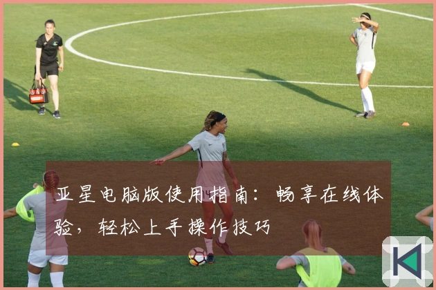 亚星电脑版使用指南:畅享在线体验,轻松上手操作技巧