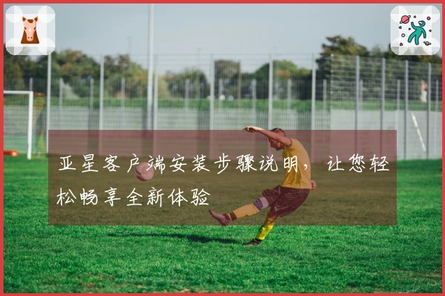 亚星客户端安装步骤说明，让您轻松畅享全新体验
